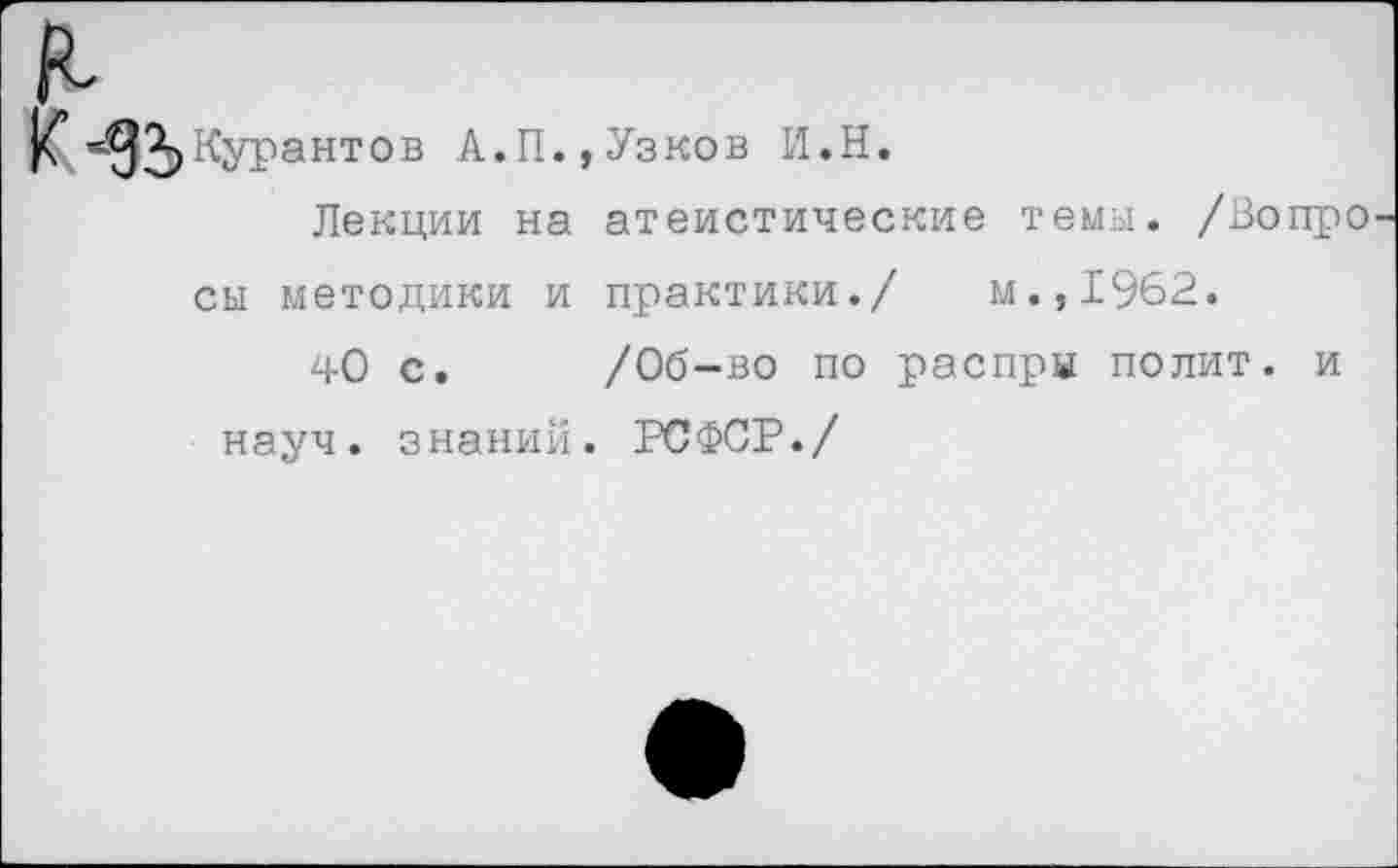 ﻿1^Курантов А.П.,Узков И.Н.
Лекции на атеистические темы. /Вопро сы методики и практики./ м.,1962.
40 с. /Об-во по распры полит, и науч, знаний. РСФСР./